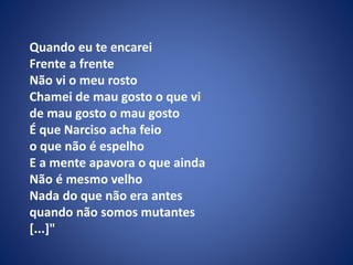 Quando eu te encarei
Frente a frente
Não vi o meu rosto
Chamei de mau gosto o que vi
de mau gosto o mau gosto
É que Narciso acha feio
o que não é espelho
E a mente apavora o que ainda
Não é mesmo velho
Nada do que não era antes
quando não somos mutantes
[...]"
 