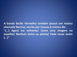 A banda Barão Vermelho também possui um música
chamada Narciso, escrita por Cazuza.A música diz:
"(...) Agora me enfrente/ Como uma imagem no
espelho/ Nenhum bicho ou planta/ Pode ousar assim
(...)"
 
