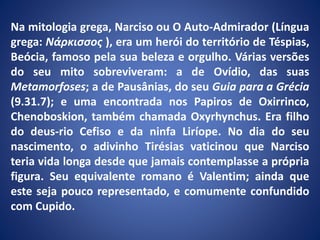 Na mitologia grega, Narciso ou O Auto-Admirador (Língua
grega: Νάρκισσος ), era um herói do território de Téspias,
Beócia, famoso pela sua beleza e orgulho. Várias versões
do seu mito sobreviveram: a de Ovídio, das suas
Metamorfoses; a de Pausânias, do seu Guia para a Grécia
(9.31.7); e uma encontrada nos Papiros de Oxirrinco,
Chenoboskion, também chamada Oxyrhynchus. Era filho
do deus-rio Cefiso e da ninfa Liríope. No dia do seu
nascimento, o adivinho Tirésias vaticinou que Narciso
teria vida longa desde que jamais contemplasse a própria
figura. Seu equivalente romano é Valentim; ainda que
este seja pouco representado, e comumente confundido
com Cupido.
 