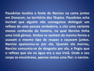 Pausânias localiza a fonte de Narciso na cama juntos
em Donacon, no território dos Téspios. Pausânias acha
incrível que alguém não conseguisse distinguir um
reflexo de uma pessoa verdadeira, e cita uma variante
menos conhecida da história, na qual Narciso tinha
uma irmã gémea. Ambos se vestiam da mesma forma e
usavam o mesmo tipo de roupas e caçavam juntos.
Narciso apaixonou-se por ela. Quando ela morreu,
Narciso consumiu-se de desgosto por ela, e fingiu que
o reflexo que via na água era a sua irmã. Onde o seu
corpo se encontrava, apenas restou uma flor: o narciso.
 
