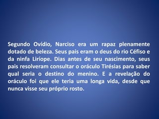Segundo Ovídio, Narciso era um rapaz plenamente
dotado de beleza. Seus pais eram o deus do rio Céfiso e
da ninfa Liríope. Dias antes de seu nascimento, seus
pais resolveram consultar o oráculo Tirésias para saber
qual seria o destino do menino. E a revelação do
oráculo foi que ele teria uma longa vida, desde que
nunca visse seu próprio rosto.
 