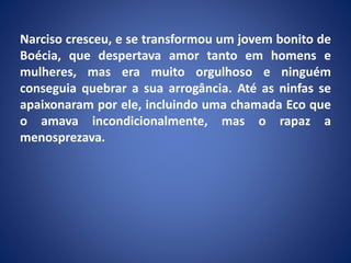 Narciso cresceu, e se transformou um jovem bonito de
Boécia, que despertava amor tanto em homens e
mulheres, mas era muito orgulhoso e ninguém
conseguia quebrar a sua arrogância. Até as ninfas se
apaixonaram por ele, incluindo uma chamada Eco que
o amava incondicionalmente, mas o rapaz a
menosprezava.
 