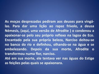 As moças desprezadas pediram aos deuses para vingá-
las. Para dar uma lição ao rapaz frívolo, a deusa
Némesis, (aqui, uma versão de Afrodite ) o condenou a
apaixonar-se pelo seu próprio reflexo na lagoa de Eco.
Encantado pela sua própria beleza, Narciso deitou-se
no banco do rio e definhou, olhando-se na água e se
embelezando. Depois da sua morte, Afrodite o
transformou numa flor, narciso.
Até em sua morte, ele tentava ver nas águas do Estige
as feições pelas quais se apaixonara.
 