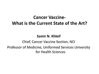 Cancer Vaccine-
  What is the Current State of the Art?

                   Samir N. Khleif
         Chief, Cancer Vaccine Section, NCI
Professor of Medicine, Uniformed Services University
                  for Health Sciences
 