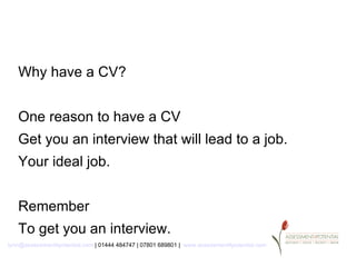 Why have a CV?


   One reason to have a CV
   Get you an interview that will lead to a job.
   Your ideal job.


   Remember
   To get you an interview.
lynn@assessment4potential.com | 01444 484747 | 07801 689801 | www.assessment4potential.com
 