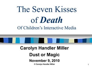 1
The Seven Kisses
of Death
Of Children’s Interactive Media
Carolyn Handler Miller
Dust or Magic
November 9, 2010
© Carolyn Handler Miller
 