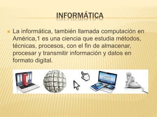 INFORMÁTICA
La informática, también llamada computación en
América,1 es una ciencia que estudia métodos,
técnicas, procesos, con el fin de almacenar,
procesar y transmitir información y datos en
formato digital.