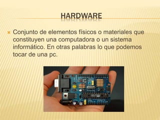HARDWARE
Conjunto de elementos físicos o materiales que
constituyen una computadora o un sistema
informático. En otras palabras lo que podemos
tocar de una pc.