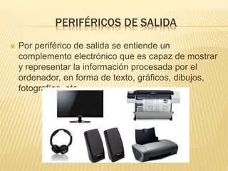 PERIFÉRICOS DE SALIDA
Por periférico de salida se entiende un
complemento electrónico que es capaz de mostrar
y representar la información procesada por el
ordenador, en forma de texto, gráficos, dibujos,
fotografías, etc.