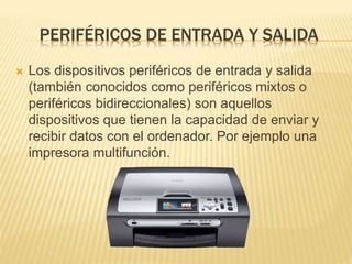 PERIFÉRICOS DE ENTRADA Y SALIDA
Los dispositivos periféricos de entrada y salida
(también conocidos como periféricos mixtos o
periféricos bidireccionales) son aquellos
dispositivos que tienen la capacidad de enviar y
recibir datos con el ordenador. Por ejemplo una
impresora multifunción.