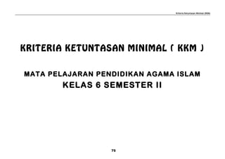 Kriteria Ketuntasan Minimal (KKM)
KRITERIA KETUNTASAN MINIMAL ( KKM )
MATA PELAJARAN PENDIDIKAN AGAMA ISLAM
KELAS 6 SEMESTER II
75
 