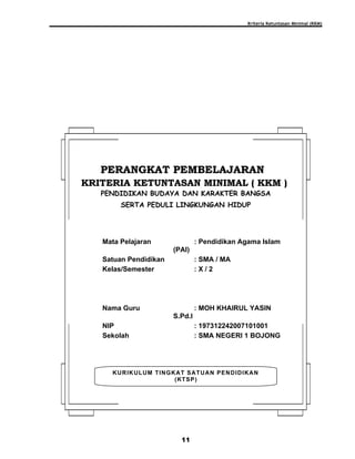 Kriteria Ketuntasan Minimal (KKM)
11
KURIKULUM TINGKAT SATUAN PENDIDIKAN
(KTSP)
PERANGKAT PEMBELAJARANPERANGKAT PEMBELAJARAN
KRITERIA KETUNTASAN MINIMAL ( KKM )KRITERIA KETUNTASAN MINIMAL ( KKM )
PENDIDIKAN BUDAYA DAN KARAKTER BANGSA
SERTA PEDULI LINGKUNGAN HIDUP
Mata Pelajaran : Pendidikan Agama Islam
(PAI)
Satuan Pendidikan : SMA / MA
Kelas/Semester : X / 2
Nama Guru : MOH KHAIRUL YASIN
S.Pd.I
NIP : 197312242007101001
Sekolah : SMA NEGERI 1 BOJONG
 