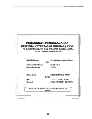 Kriteria Ketuntasan Minimal (KKM)
38
KURIKULUM TINGKAT SATUAN PENDIDIKAN
(KTSP)
PERANGKAT PEMBELAJARANPERANGKAT PEMBELAJARAN
KRITERIA KETUNTASAN MINIMAL ( KKM )KRITERIA KETUNTASAN MINIMAL ( KKM )
PENDIDIKAN BUDAYA DAN KARAKTER BANGSA SERTA
PEDULI LINGKUNGAN HIDUP
Mata Pelajaran : Pendidikan Agama Islam
(PAI)
Satuan Pendidikan : SMA / MA
Kelas/Semester : XII / 1
Nama Guru : MOH KHAIRUL YASIN
S.Pd.I
NIP : 197312242007101001
Sekolah : SMA NEGERI 1 BOJONG
 