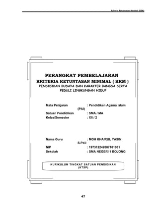 Kriteria Ketuntasan Minimal (KKM)
47
KURIKULUM TINGKAT SATUAN PENDIDIKAN
(KTSP)
PERANGKAT PEMBELAJARANPERANGKAT PEMBELAJARAN
KRITERIA KETUNTASAN MINIMAL ( KKM )KRITERIA KETUNTASAN MINIMAL ( KKM )
PENDIDIKAN BUDAYA DAN KARAKTER BANGSA SERTA
PEDULI LINGKUNGAN HIDUP
Mata Pelajaran : Pendidikan Agama Islam
(PAI)
Satuan Pendidikan : SMA / MA
Kelas/Semester : XII / 2
Nama Guru : MOH KHAIRUL YASIN
S.Pd.I
NIP : 197312242007101001
Sekolah : SMA NEGERI 1 BOJONG
 