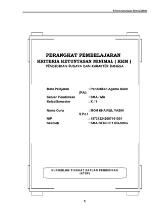 Kriteria Ketuntasan Minimal (KKM)
1
KURIKULUM TINGKAT SATUAN PENDIDIKAN
(KTSP)
PERANGKAT PEMBELAJARANPERANGKAT PEMBELAJARAN
KRITERIA KETUNTASAN MINIMAL ( KKM )KRITERIA KETUNTASAN MINIMAL ( KKM )
PENDIDIKAN BUDAYA DAN KARAKTER BANGSA
Mata Pelajaran : Pendidikan Agama Islam
(PAI)
Satuan Pendidikan : SMA / MA
Kelas/Semester : X / 1
Nama Guru : MOH KHAIRUL YASIN
S.Pd.I
NIP : 197312242007101001
Sekolah : SMA NEGERI 1 BOJONG
 