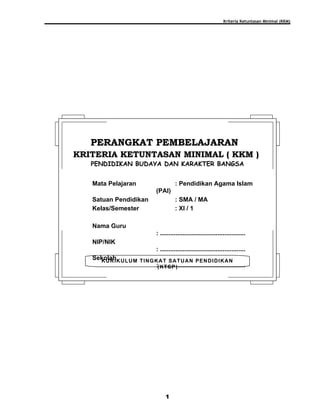 Kriteria Ketuntasan Minimal (KKM)
1
KURIKULUM TINGKAT SATUAN PENDIDIKAN
(KTSP)
PERANGKAT PEMBELAJARANPERANGKAT PEMBELAJARAN
KRITERIA KETUNTASAN MINIMAL ( KKM )KRITERIA KETUNTASAN MINIMAL ( KKM )
PENDIDIKAN BUDAYA DAN KARAKTER BANGSA
Mata Pelajaran : Pendidikan Agama Islam
(PAI)
Satuan Pendidikan : SMA / MA
Kelas/Semester : XI / 1
Nama Guru
: .................................................
NIP/NIK
: .................................................
Sekolah
: .................................................
 