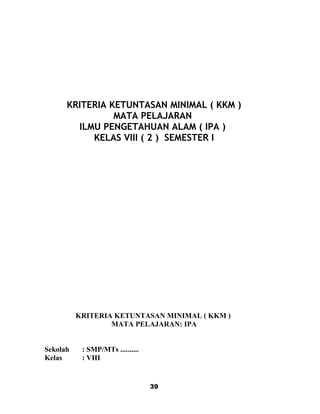 KRITERIA KETUNTASAN MINIMAL ( KKM )
MATA PELAJARAN
ILMU PENGETAHUAN ALAM ( IPA )
KELAS VIII ( 2 ) SEMESTER I
KRITERIA KETUNTASAN MINIMAL ( KKM )
MATA PELAJARAN: IPA
Sekolah : SMP/MTs ..........
Kelas : VIII
39
 