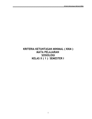 Kriteria Ketuntasan Minimal (KKM)




KRITERIA KETUNTASAN MINIMAL ( KKM )
          MATA PELAJARAN
             SOSIOLOGI
      KELAS X ( 1 ) SEMESTER I




                 1
 