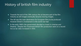 History of british film industry
 Towards the end of the 19th century the uk became part of the film
industry as still images eventually became moving images.
 The UK was the main destination for European films to be produced
However Britain's involvement in the world war had
 In the early 1900's the government decided to invest in cinemas and
theatres . Despite this investment British film production went on a record
low as tax rates increased in 1916.
 