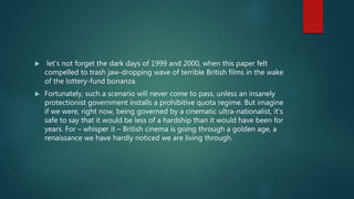  let's not forget the dark days of 1999 and 2000, when this paper felt
compelled to trash jaw-dropping wave of terrible British films in the wake
of the lottery-fund bonanza.
 Fortunately, such a scenario will never come to pass, unless an insanely
protectionist government installs a prohibitive quota regime. But imagine
if we were, right now, being governed by a cinematic ultra-nationalist, it's
safe to say that it would be less of a hardship than it would have been for
years. For – whisper it – British cinema is going through a golden age, a
renaissance we have hardly noticed we are living through.
 
