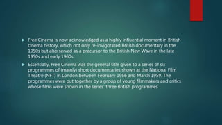  Free Cinema is now acknowledged as a highly influential moment in British
cinema history, which not only re-invigorated British documentary in the
1950s but also served as a precursor to the British New Wave in the late
1950s and early 1960s.
 Essentially, Free Cinema was the general title given to a series of six
programmes of (mainly) short documentaries shown at the National Film
Theatre (NFT) in London between February 1956 and March 1959. The
programmes were put together by a group of young filmmakers and critics
whose films were shown in the series' three British programmes
 