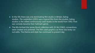  In the 50s there was one dominating film studio in Britain, Ealing
studios. The Ladykillers (1955) was a typical film from the studios. Ealing
studios is the oldest continuously used studio in the world from 1902. Post
war comedy became their hallmark genre.
 The 60s birthed the James Bond collection with Dr No (1962), conventions
were created and polished. The film used graphics as there was body cut
out edits. The theme and style has continued to present day.
 