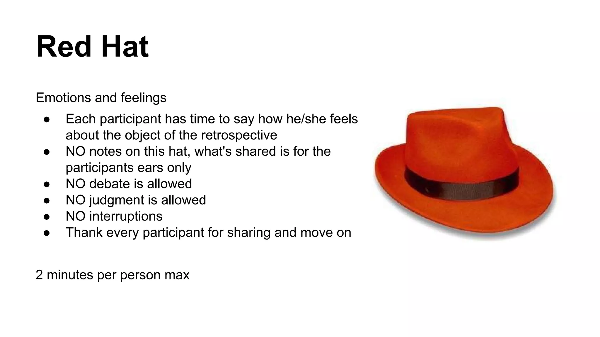Red Hat 
Emotions and feelings 
● Each participant has time to say how he/she feels 
about the object of the retrospective 
● NO notes on this hat, what's shared is for the 
participants ears only 
● NO debate is allowed 
● NO judgment is allowed 
● NO interruptions 
● Thank every participant for sharing and move on 
2 minutes per person max 
 