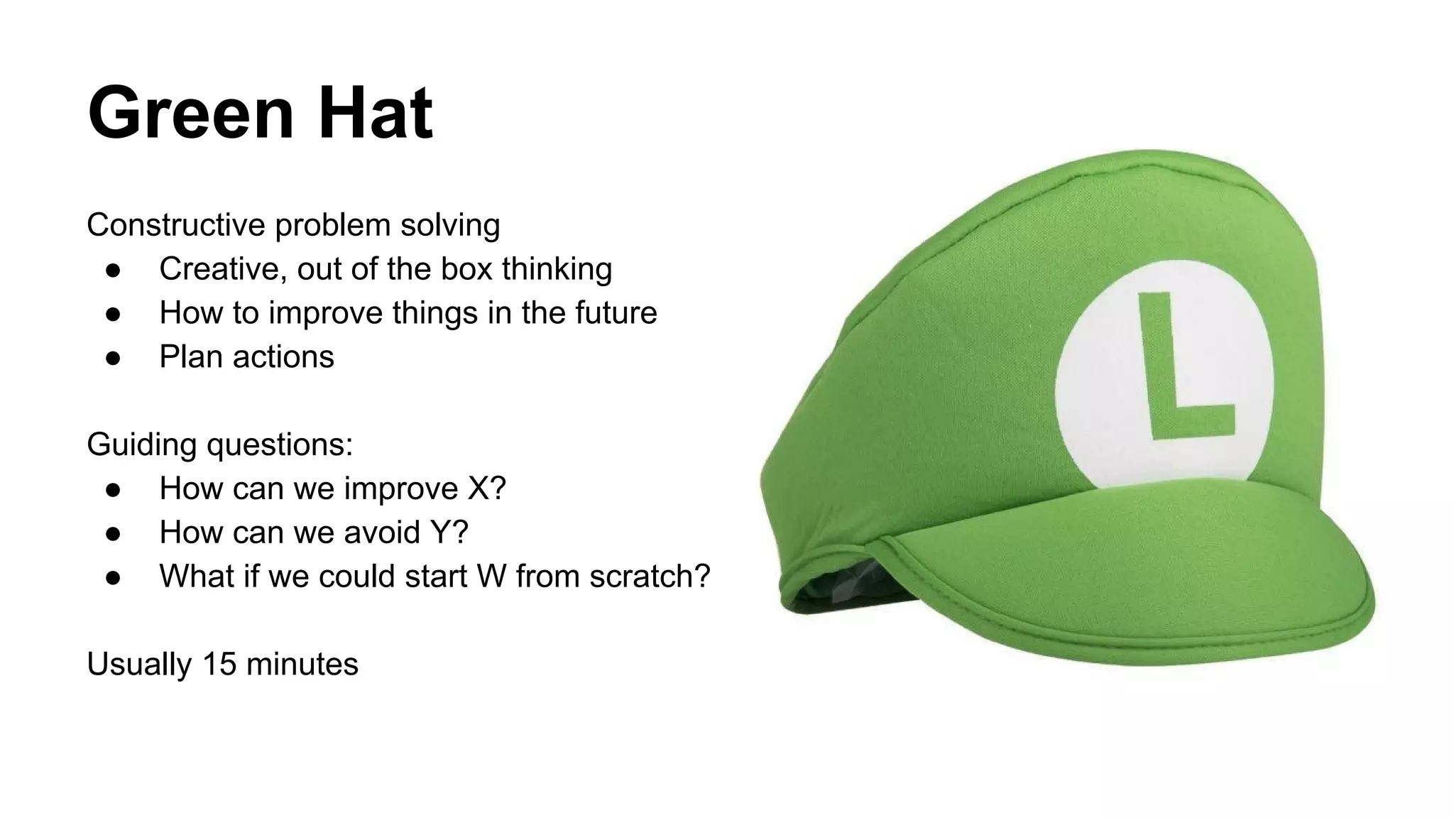 Green Hat 
Constructive problem solving 
● Creative, out of the box thinking 
● How to improve things in the future 
● Plan actions 
Guiding questions: 
● How can we improve X? 
● How can we avoid Y? 
● What if we could start W from scratch? 
Usually 15 minutes 
 