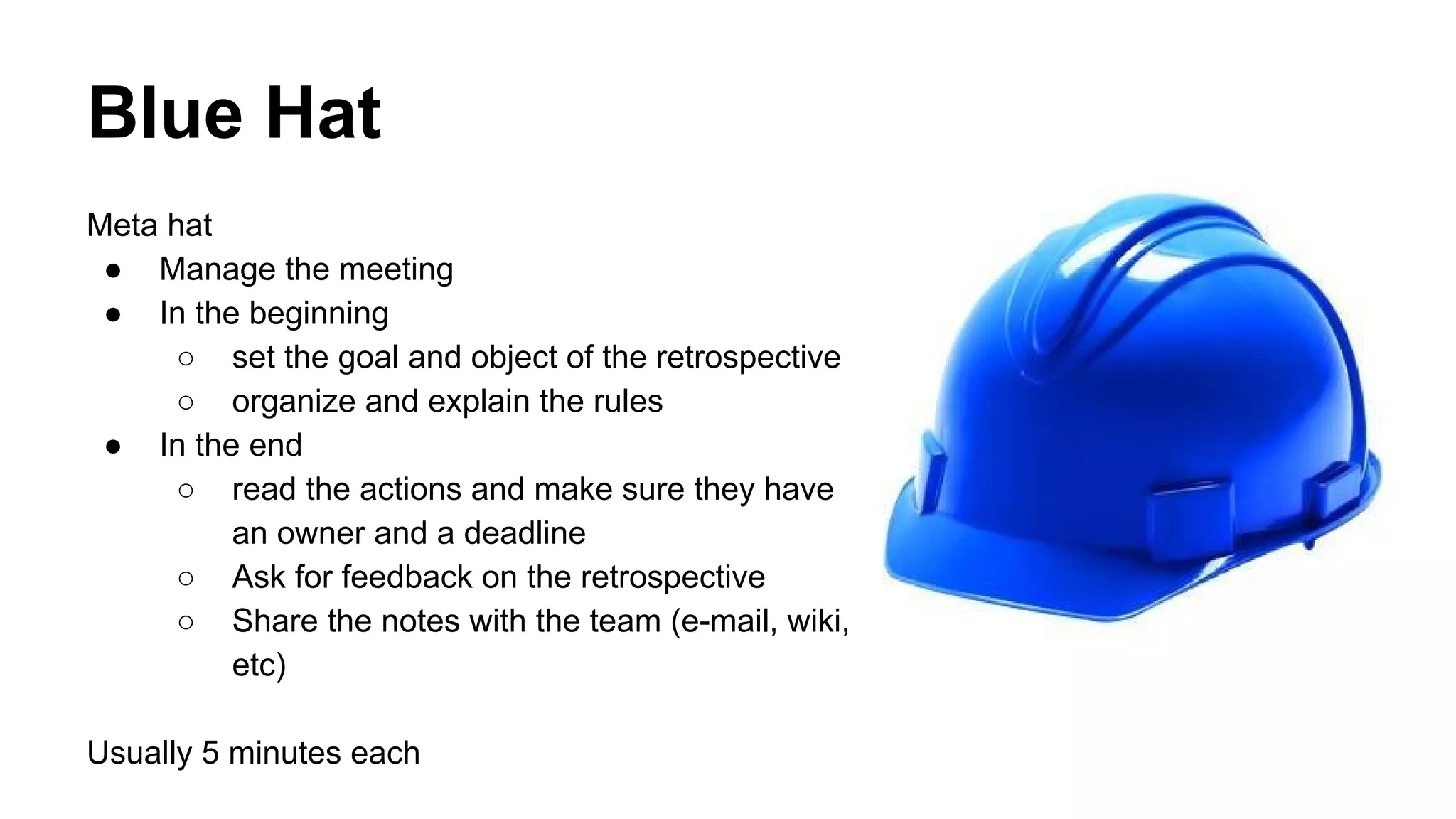 Blue Hat 
Meta hat 
● Manage the meeting 
● In the beginning 
○ set the goal and object of the retrospective 
○ organize and explain the rules 
● In the end 
○ read the actions and make sure they have 
an owner and a deadline 
○ Ask for feedback on the retrospective 
○ Share the notes with the team (e-mail, wiki, 
etc) 
Usually 5 minutes each 
 