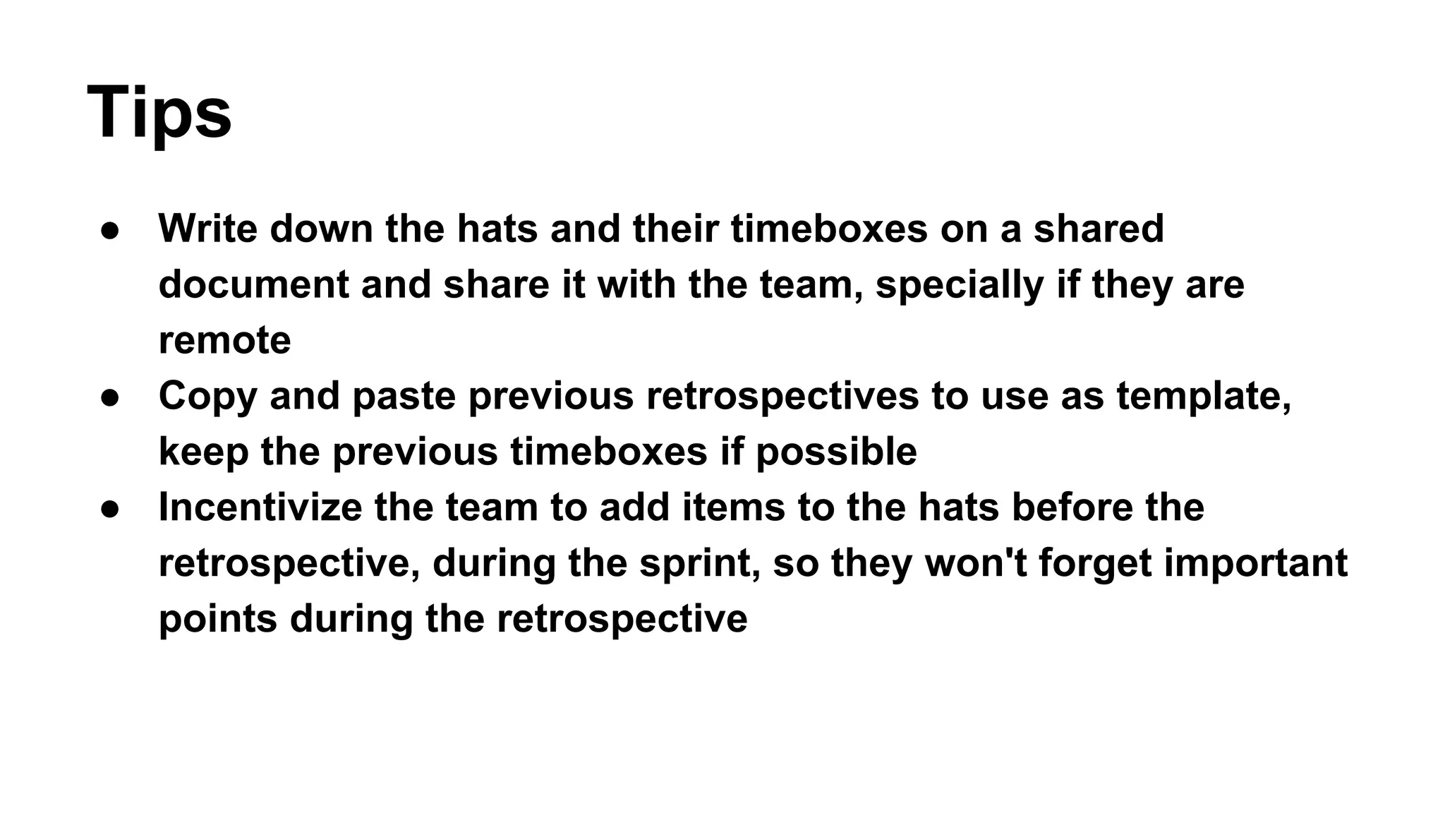 Tips 
● Write down the hats and their timeboxes on a shared 
document and share it with the team, specially if they are 
remote 
● Copy and paste previous retrospectives to use as template, 
keep the previous timeboxes if possible 
● Incentivize the team to add items to the hats before the 
retrospective, during the sprint, so they won't forget important 
points during the retrospective 
 