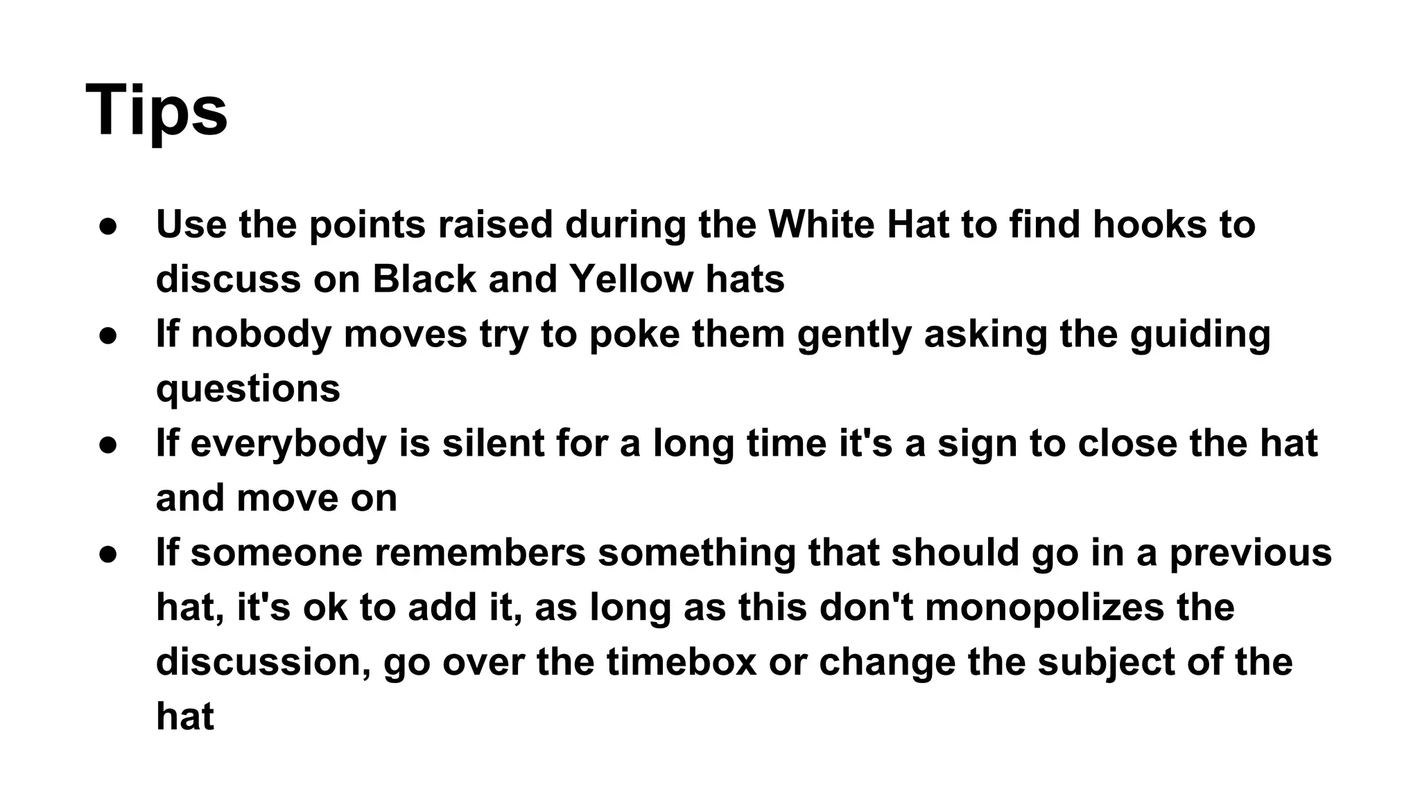 Tips 
● Use the points raised during the White Hat to find hooks to 
discuss on Black and Yellow hats 
● If nobody moves try to poke them gently asking the guiding 
questions 
● If everybody is silent for a long time it's a sign to close the hat 
and move on 
● If someone remembers something that should go in a previous 
hat, it's ok to add it, as long as this don't monopolizes the 
discussion, go over the timebox or change the subject of the 
hat 
 