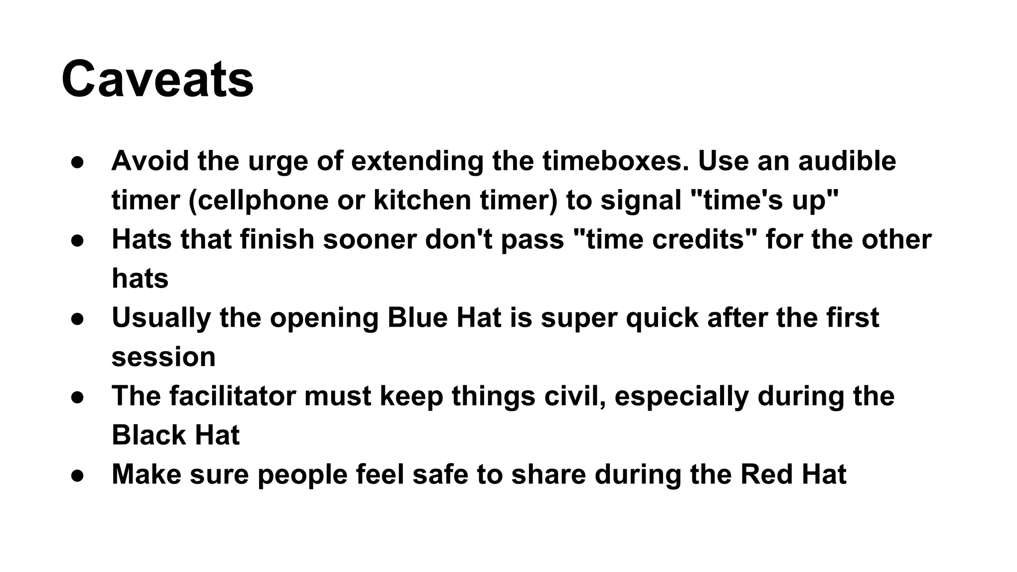 Caveats 
● Avoid the urge of extending the timeboxes. Use an audible 
timer (cellphone or kitchen timer) to signal "time's up" 
● Hats that finish sooner don't pass "time credits" for the other 
hats 
● Usually the opening Blue Hat is super quick after the first 
session 
● The facilitator must keep things civil, especially during the 
Black Hat 
● Make sure people feel safe to share during the Red Hat 
 