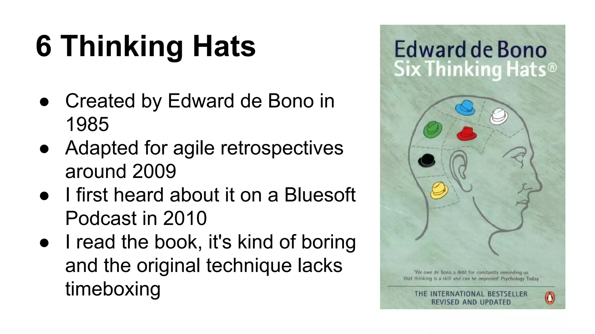 6 Thinking Hats 
● Created by Edward de Bono in 
1985 
● Adapted for agile retrospectives 
around 2009 
● I first heard about it on a Bluesoft 
Podcast in 2010 
● I read the book, it's kind of boring 
and the original technique lacks 
timeboxing 
 
