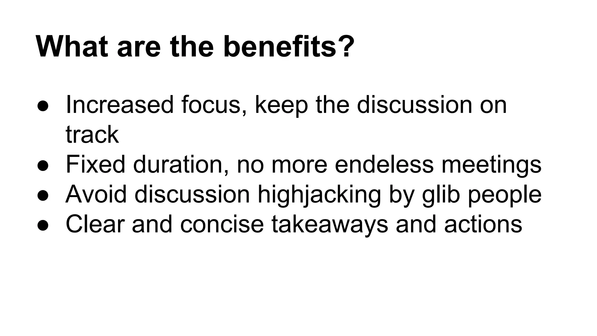 What are the benefits? 
● Increased focus, keep the discussion on 
track 
● Fixed duration, no more endeless meetings 
● Avoid discussion highjacking by glib people 
● Clear and concise takeaways and actions 
 