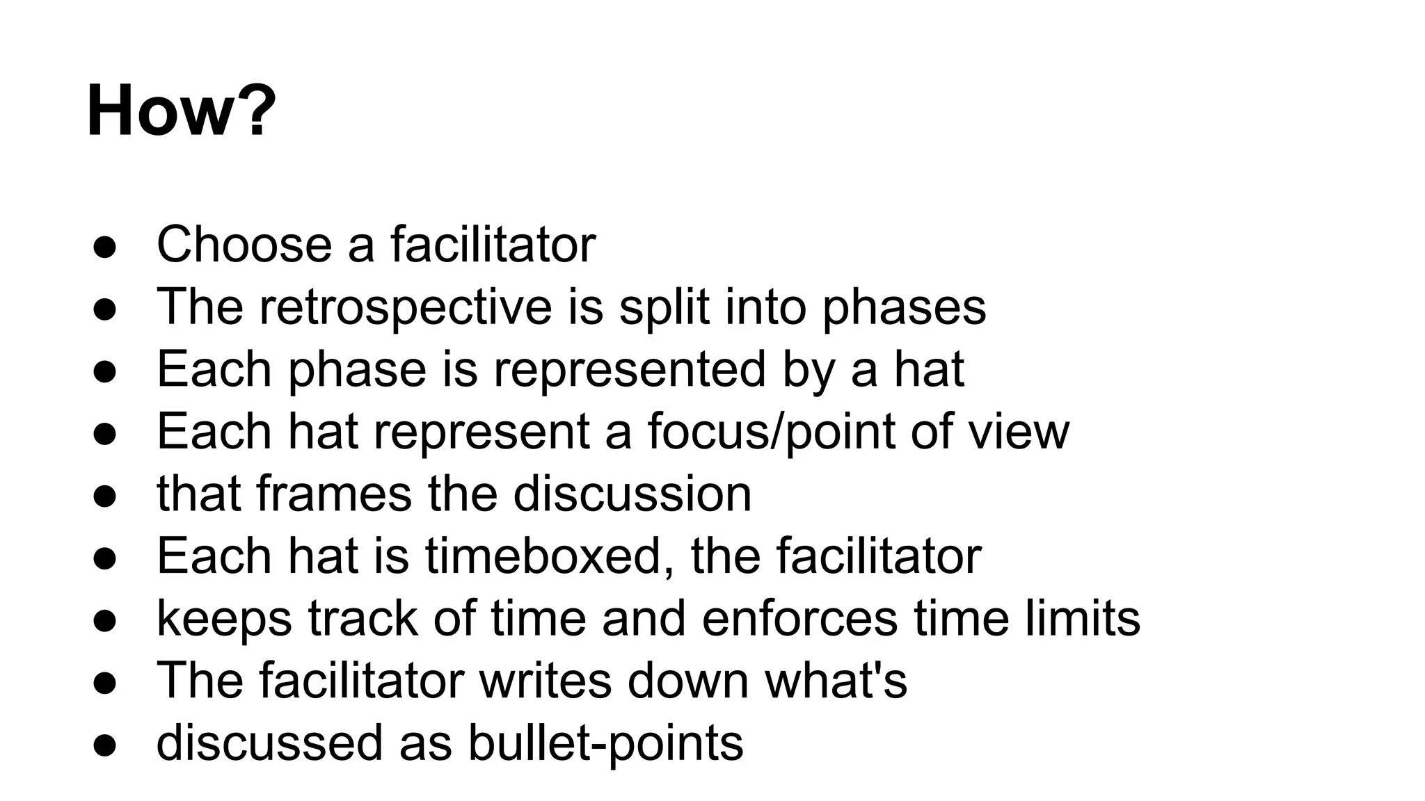 How? 
● Choose a facilitator 
● The retrospective is split into phases 
● Each phase is represented by a hat 
● Each hat represent a focus/point of view 
● that frames the discussion 
● Each hat is timeboxed, the facilitator 
● keeps track of time and enforces time limits 
● The facilitator writes down what's 
● discussed as bullet-points 
 