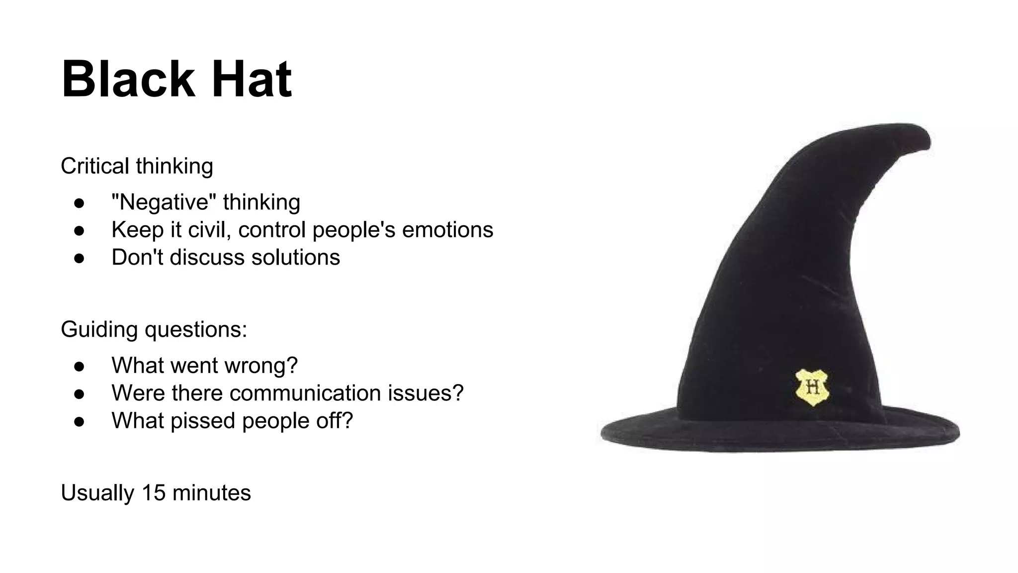 Black Hat 
Critical thinking 
● "Negative" thinking 
● Keep it civil, control people's emotions 
● Don't discuss solutions 
Guiding questions: 
● What went wrong? 
● Were there communication issues? 
● What pissed people off? 
Usually 15 minutes 
 