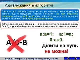Розгалуження в алгоритмі
Розділ 3. Алгоритми з повторенням і розгалуженням
Перш за все звернемо увагу на те, що значення цього виразу, на
відміну від попереднього, можна обчислити не при будь-яких
значеннях змінних a, b, с, d. Адже цей вираз містить дію ділення на
вираз зі змінними, який може дорівнювати нулю.
informatic.sumy.ua
Тобто якщо значення різниці с — d дорівнює нулю, то значення виразу
(а – b) / (с – d) обчислити не можна, а якщо не дорівнює — то можна.
 