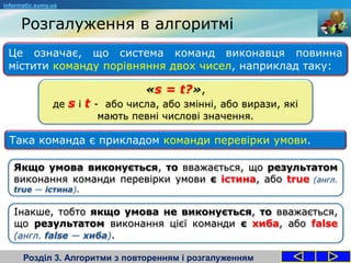 Розгалуження в алгоритмі
Розділ 3. Алгоритми з повторенням і розгалуженням
informatic.sumy.ua
Це означає, що система команд виконавця повинна
містити команду порівняння двох чисел, наприклад таку:
Якщо умова виконується, то вважається, що результатом
виконання команди перевірки умови є істина, або true (англ.
true — істина).
Така команда є прикладом команди перевірки умови.
«s = t?»,
де s і t - або числа, або змінні, або вирази, які
мають певні числові значення.
Інакше, тобто якщо умова не виконується, то вважається,
що результатом виконання цієї команди є хиба, або false
(англ. false — хиба).
 
