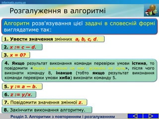 Розгалуження в алгоритмі
Розділ 3. Алгоритми з повторенням і розгалуженням
Алгоритм розв'язування цієї задачі в словесній формі
виглядатиме так:
informatic.sumy.ua
1. Увести значення змінних a, b, c, d.
2. x := c — d.
3. x = 0?
4. Якщо результат виконання команди перевірки умови істина, то
повідомити «Вираз значення не має: ділення на нуль», після чого
виконати команду 8, інакше (тобто якщо результат виконання
команди перевірки умови хиба) виконати команду 5.
5. y := a — b.
6. z := y/x.
7. Повідомити значення змінної z.
8. Закінчити виконання алгоритму.
 