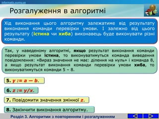 Хід виконання цього алгоритму залежатиме від результату
виконання команди перевірки умови. І залежно від цього
результату (істина чи хиба) виконавець буде виконувати різні
команди.
Розгалуження в алгоритмі
Розділ 3. Алгоритми з повторенням і розгалуженням
informatic.sumy.ua
Так, у наведеному алгоритмі, якщо результат виконання команди
перевірки умови істина, то виконуватимуться команда виведення
повідомлення: «Вираз значення не має: ділення на нуль» і команда 8,
а якщо результат виконання команди перевірки умови хиба, то
виконуватимуться команди 5 – 8.
7. Повідомити значення змінної z.
8. Закінчити виконання алгоритму.
5. y := a — b.
6. z := y/x.
 