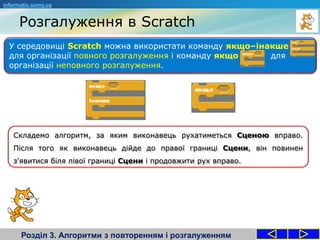 Розгалуження в Scratch
Розділ 3. Алгоритми з повторенням і розгалуженням
У середовищі Scratch можна використати команду якщо–інакше
для організації повного розгалуження і команду якщо для
організації неповного розгалуження.
informatic.sumy.ua
Складемо алгоритм, за яким виконавець рухатиметься Сценою вправо.
Після того як виконавець дійде до правої границі Сцени, він повинен
з'явитися біля лівої границі Сцени і продовжити рух вправо.
 