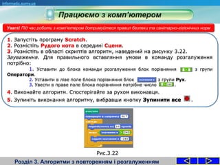 Розділ 3. Алгоритми з повторенням і розгалуженням
informatic.sumy.ua
Увага! Під час роботи з комп'ютером дотримуйтеся правил безпеки та санітарно-гігієнічних норм
1. Запустіть програму Scratch.
2. Розмістіть Рудого кота в середині Сцени.
3. Розмістіть в області скриптів алгоритм, наведений на рисунку 3.22.
Зауваження. Для правильного вставляння умови в команду розгалуження
потрібно:
1. Уставити до блока команди розгалуження блок порівняння з групи
Оператори.
2. Уставити в ліве поле блока порівняння блок з групи Рух.
3. Увести в праве поле блока порівняння потрібне число .
4. Виконайте алгоритм. Спостерігайте за рухом виконавця.
5. Зупиніть виконання алгоритму, вибравши кнопку Зупинити все .
Рис.3.22
 