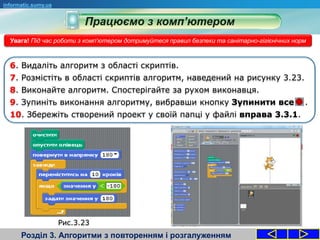 Розділ 3. Алгоритми з повторенням і розгалуженням
informatic.sumy.ua
Увага! Під час роботи з комп'ютером дотримуйтеся правил безпеки та санітарно-гігієнічних норм
6. Видаліть алгоритм з області скриптів.
7. Розмістіть в області скриптів алгоритм, наведений на рисунку 3.23.
8. Виконайте алгоритм. Спостерігайте за рухом виконавця.
9. Зупиніть виконання алгоритму, вибравши кнопку Зупинити все .
10. Збережіть створений проект у своїй папці у файлі вправа 3.3.1.
Рис.3.23
 
