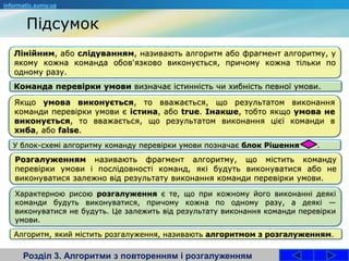 Розділ 3. Алгоритми з повторенням і розгалуженням
informatic.sumy.ua
Лінійним, або слідуванням, називають алгоритм або фрагмент алгоритму, у
якому кожна команда обов'язково виконується, причому кожна тільки по
одному разу.
Команда перевірки умови визначає істинність чи хибність певної умови.
Якщо умова виконується, то вважається, що результатом виконання
команди перевірки умови є істина, або true. Інакше, тобто якщо умова не
виконується, то вважається, що результатом виконання цієї команди в
хиба, або false.
У блок-схемі алгоритму команду перевірки умови позначає блок Рішення .
Підсумок
Розгалуженням називають фрагмент алгоритму, що містить команду
перевірки умови і послідовності команд, які будуть виконуватися або не
виконуватися залежно від результату виконання команди перевірки умови.
Характерною рисою розгалуження є те, що при кожному його виконанні деякі
команди будуть виконуватися, причому кожна по одному разу, а деякі —
виконуватися не будуть. Це залежить від результату виконання команди перевірки
умови.
Алгоритм, який містить розгалуження, називають алгоритмом з розгалуженням.
 