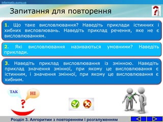 Запитання для повторення
Розділ 3. Алгоритми з повторенням і розгалуженням
1. Що таке висловлювання? Наведіть приклади істинних і
хибних висловлювань. Наведіть приклад речення, яке не є
висловлюванням.
2. Які висловлювання називаються умовними? Наведіть
приклади.
3. Наведіть приклад висловлювання із змінною. Наведіть
приклад значення змінної, при якому це висловлювання є
істинним, і значення змінної, при якому це висловлювання є
хибним.
informatic.sumy.ua
 