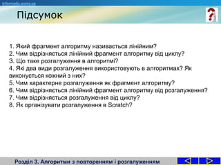 Підсумок
Розділ 3. Алгоритми з повторенням і розгалуженням
1. Який фрагмент алгоритму називається лінійним?
2. Чим відрізняється лінійний фрагмент алгоритму від циклу?
З. Що таке розгалуження в алгоритмі?
4. Які два види розгалуження використовують в алгоритмах? Як
виконується кожний з них?
5. Чим характерне розгалуження як фрагмент алгоритму?
6. Чим відрізняється лінійний фрагмент алгоритму від розгалуження?
7. Чим відрізняється розгалуження від циклу?
8. Як організувати розгалуження в Scratch?
informatic.sumy.ua
 