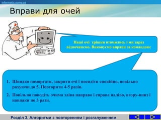 Вправи для очей
Розділ 3. Алгоритми з повторенням і розгалуженням
informatic.sumy.ua
Наші очі трішки втомились і ми зараз
відпочинемо. Виконуємо вправи за командою:
1. Швидко поморгати, закрити очі і посидіти спокійно, повільно
рахуючи до 5. Повторити 4-5 разів.
2. Повільно поводіть очима зліва направо і справа наліво, вгору-вниз і
навпаки по 3 рази.
 
