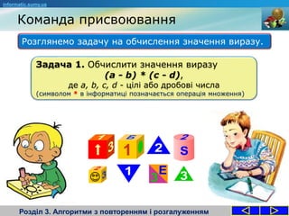 Команда присвоювання
Розділ 3. Алгоритми з повторенням і розгалуженням
Розглянемо задачу на обчислення значення виразу.
informatic.sumy.ua
Задача 1. Обчислити значення виразу
(a - b) * (c - d),
де a, b, c, d - цілі або дробові числа
(символом * в інформатиці позначається операція множення)
 