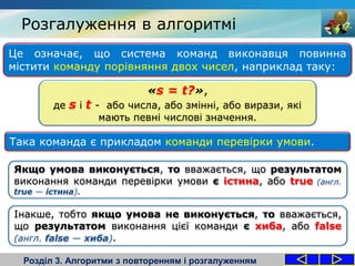 Розгалуження в алгоритмі
Розділ 3. Алгоритми з повторенням і розгалуженням
Це означає, що система команд виконавця повинна
містити команду порівняння двох чисел, наприклад таку:
Якщо умова виконується, то вважається, що результатом
виконання команди перевірки умови є істина, або true (англ.
true — істина).
Така команда є прикладом команди перевірки умови.
«s = t?»,
де s і t - або числа, або змінні, або вирази, які
мають певні числові значення.
Інакше, тобто якщо умова не виконується, то вважається,
що результатом виконання цієї команди є хиба, або false
(англ. false — хиба).
 