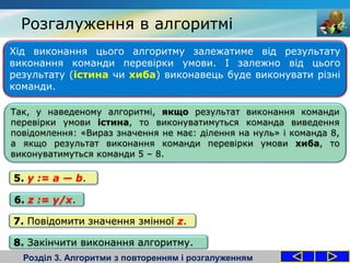 Хід виконання цього алгоритму залежатиме від результату
виконання команди перевірки умови. І залежно від цього
результату (істина чи хиба) виконавець буде виконувати різні
команди.
Розгалуження в алгоритмі
Розділ 3. Алгоритми з повторенням і розгалуженням
Так, у наведеному алгоритмі, якщо результат виконання команди
перевірки умови істина, то виконуватимуться команда виведення
повідомлення: «Вираз значення не має: ділення на нуль» і команда 8,
а якщо результат виконання команди перевірки умови хиба, то
виконуватимуться команди 5 – 8.
7. Повідомити значення змінної z.
8. Закінчити виконання алгоритму.
5. y := a — b.
6. z := y/x.
 